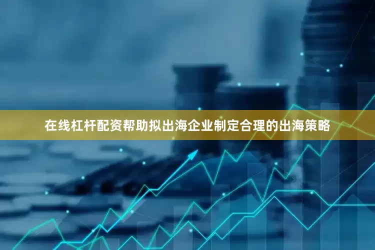 在线杠杆配资帮助拟出海企业制定合理的出海策略
