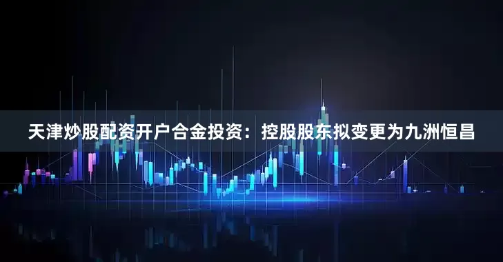 天津炒股配资开户合金投资：控股股东拟变更为九洲恒昌