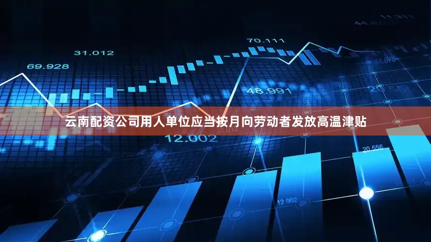 云南配资公司用人单位应当按月向劳动者发放高温津贴